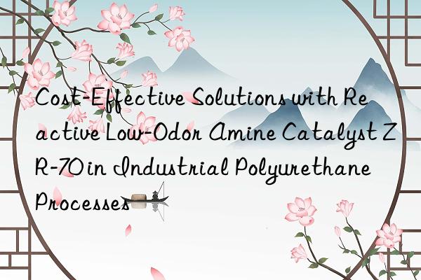 Cost-Effective Solutions with Reactive Low-Odor Amine Catalyst ZR-70 in Industrial Polyurethane Processes