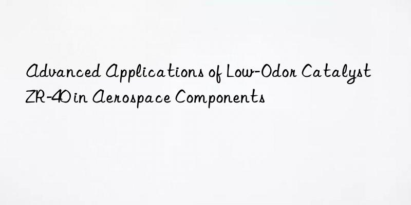 advanced applications of low-odor catalyst zr-40 in aerospace components