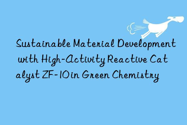 sustainable material development with high-activity reactive catalyst zf-10 in green chemistry