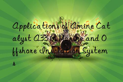 applications of amine catalyst a33 in marine and offshore insulation systems