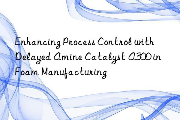enhancing process control with delayed amine catalyst a300 in foam manufacturing