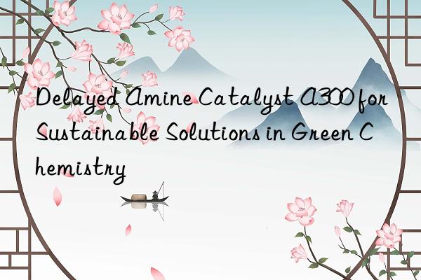 delayed amine catalyst a300 for sustainable solutions in green chemistry