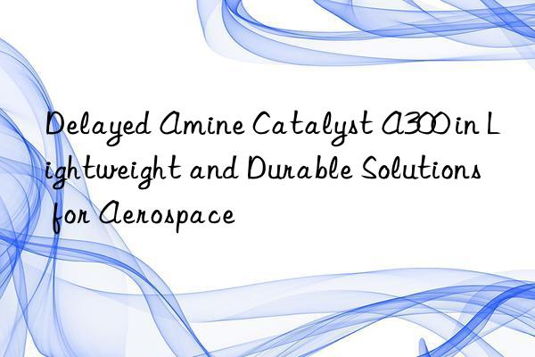 delayed amine catalyst a300 in lightweight and durable solutions for aerospace