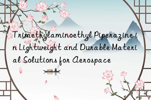trimethylaminoethyl piperazine in lightweight and durable material solutions for aerospace
