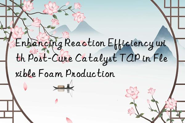 Enhancing Reaction Efficiency with Post-Cure Catalyst TAP in Flexible Foam Production