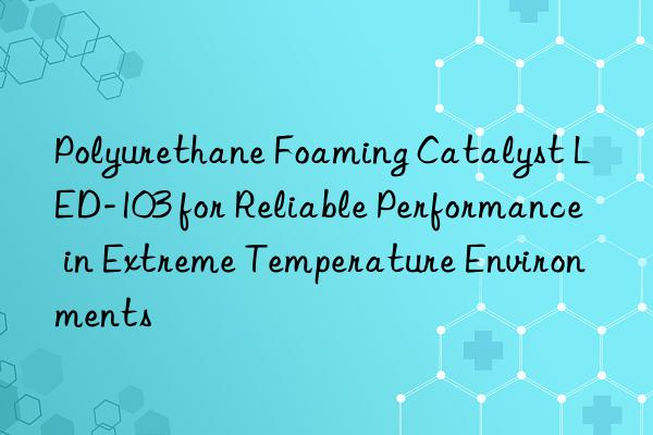 Polyurethane Foaming Catalyst LED-103 for Reliable Performance in Extreme Temperature Environments