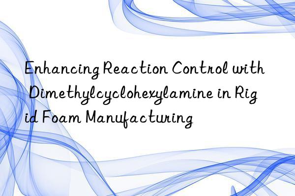 Enhancing Reaction Control with Dimethylcyclohexylamine in Rigid Foam Manufacturing