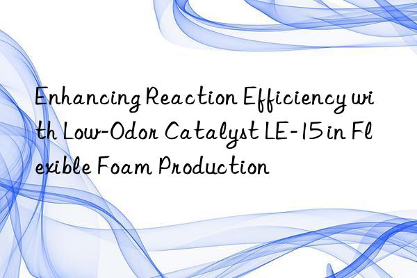 Enhancing Reaction Efficiency with Low-Odor Catalyst LE-15 in Flexible Foam Production