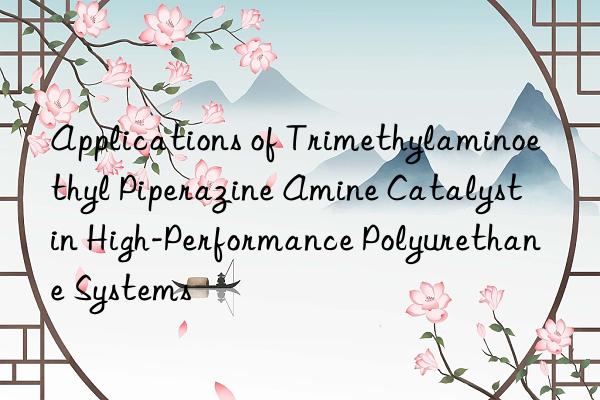 applications of trimethylaminoethyl piperazine amine catalyst in high-performance polyurethane systems