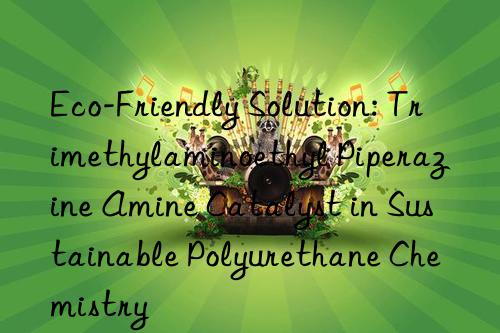 eco-friendly solution: trimethylaminoethyl piperazine amine catalyst in sustainable polyurethane chemistry