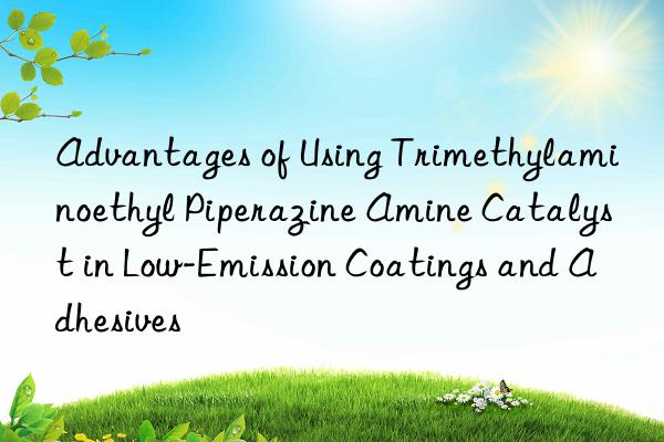 advantages of using trimethylaminoethyl piperazine amine catalyst in low-emission coatings and adhesives