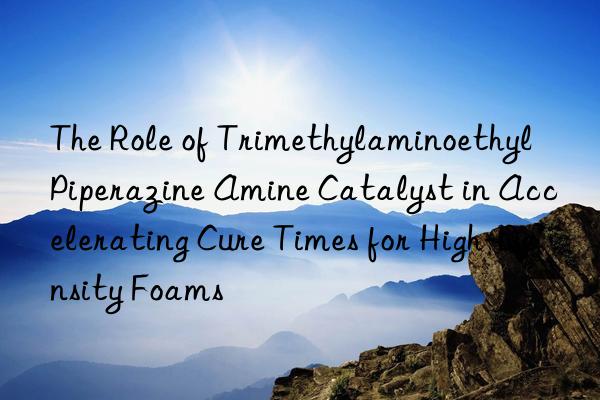 the role of trimethylaminoethyl piperazine amine catalyst in accelerating cure times for high-density foams