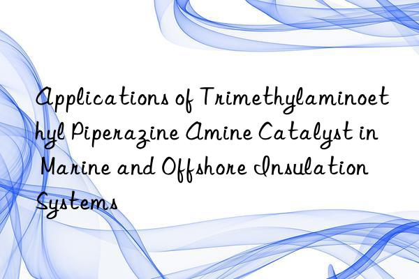 applications of trimethylaminoethyl piperazine amine catalyst in marine and offshore insulation systems