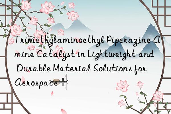 trimethylaminoethyl piperazine amine catalyst in lightweight and durable material solutions for aerospace