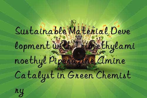 sustainable material development with trimethylaminoethyl piperazine amine catalyst in green chemistry