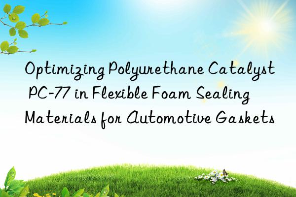 Optimizing Polyurethane Catalyst PC-77 in Flexible Foam Sealing Materials for Automotive Gaskets