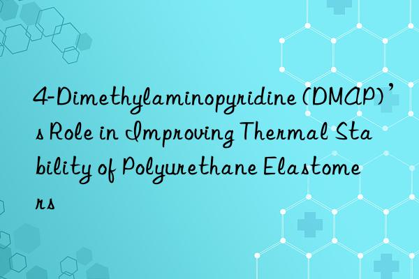 4-Dimethylaminopyridine (DMAP)’s Role in Improving Thermal Stability of Polyurethane Elastomers