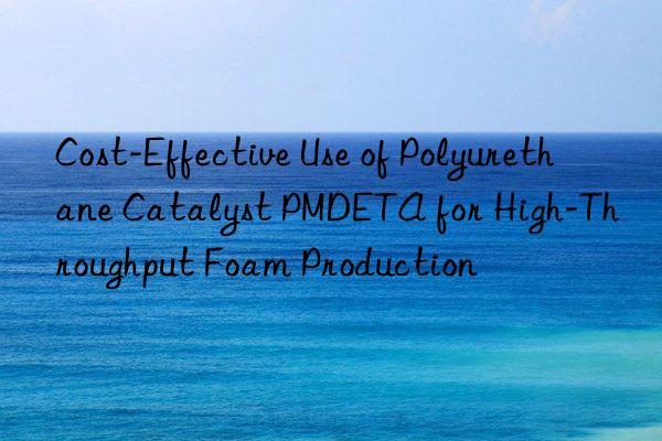 Cost-Effective Use of Polyurethane Catalyst PMDETA for High-Throughput Foam Production