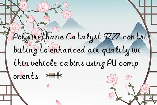 polyurethane catalyst 9727 contributing to enhanced air quality within vehicle cabins using pu components