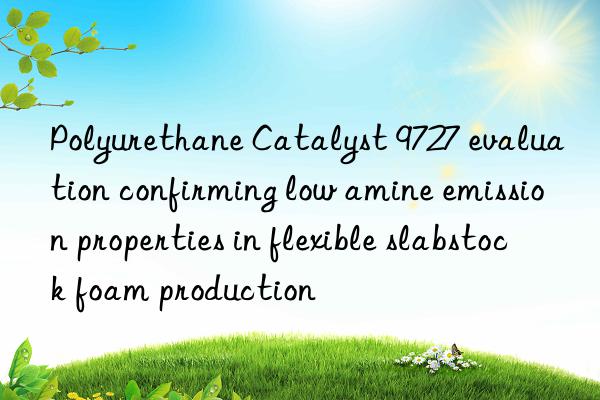 polyurethane catalyst 9727 evaluation confirming low amine emission properties in flexible slabstock foam production