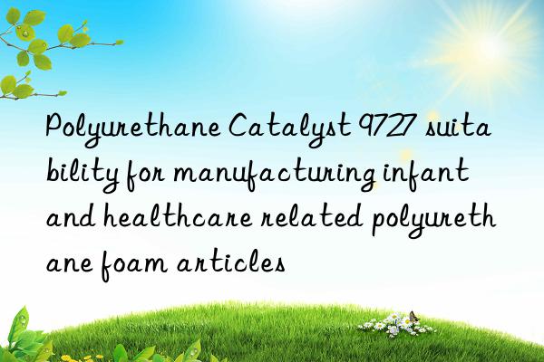 polyurethane catalyst 9727 suitability for manufacturing infant and healthcare related polyurethane foam articles