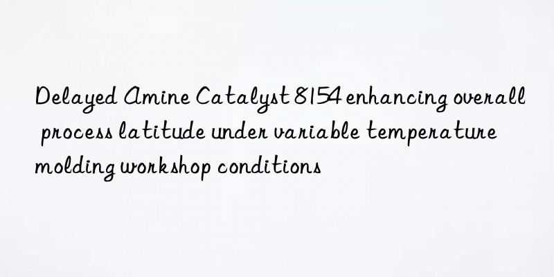 delayed amine catalyst 8154 enhancing overall process latitude under variable temperature molding workshop conditions