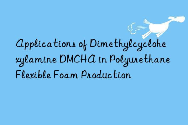 applications of dimethylcyclohexylamine dmcha in polyurethane flexible foam production