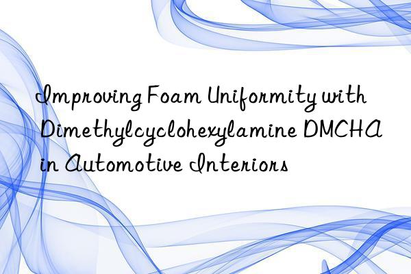 improving foam uniformity with dimethylcyclohexylamine dmcha in automotive interiors
