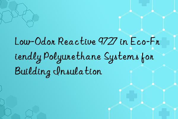 Low-Odor Reactive 9727 in Eco-Friendly Polyurethane Systems for Building Insulation