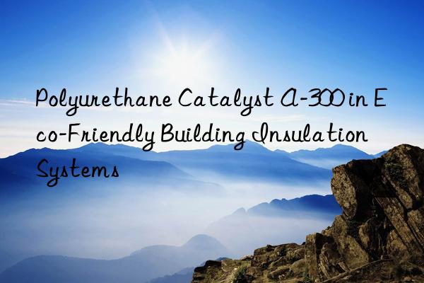 polyurethane catalyst a-300 in eco-friendly building insulation systems