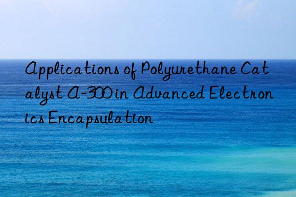 applications of polyurethane catalyst a-300 in advanced electronics encapsulation