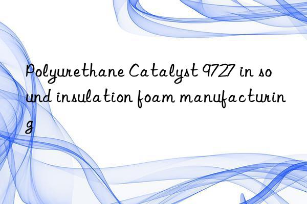 polyurethane catalyst 9727 in sound insulation foam manufacturing