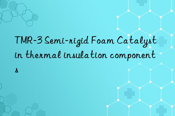 tmr-3 semi-rigid foam catalyst in thermal insulation components