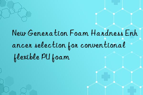 new generation foam hardness enhancer selection for conventional flexible pu foam