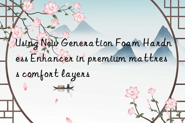 Using New Generation Foam Hardness Enhancer in premium mattress comfort layers