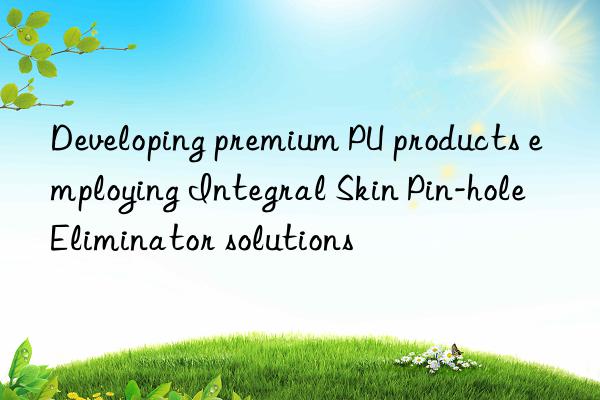Developing premium PU products employing Integral Skin Pin-hole Eliminator solutions