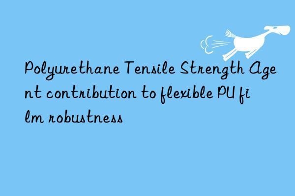 polyurethane tensile strength agent contribution to flexible pu film robustness