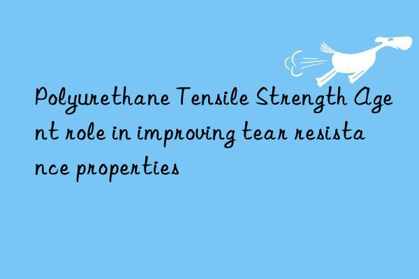 polyurethane tensile strength agent role in improving tear resistance properties