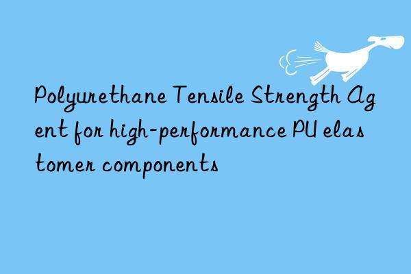 polyurethane tensile strength agent for high-performance pu elastomer components