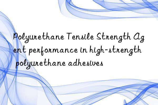 polyurethane tensile strength agent performance in high-strength polyurethane adhesives