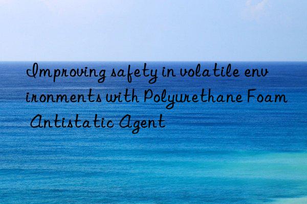 improving safety in volatile environments with polyurethane foam antistatic agent