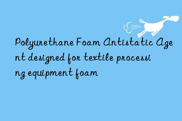 polyurethane foam antistatic agent designed for textile processing equipment foam
