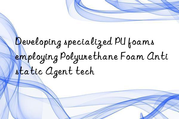 developing specialized pu foams employing polyurethane foam antistatic agent tech