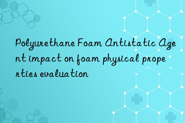 polyurethane foam antistatic agent impact on foam physical properties evaluation