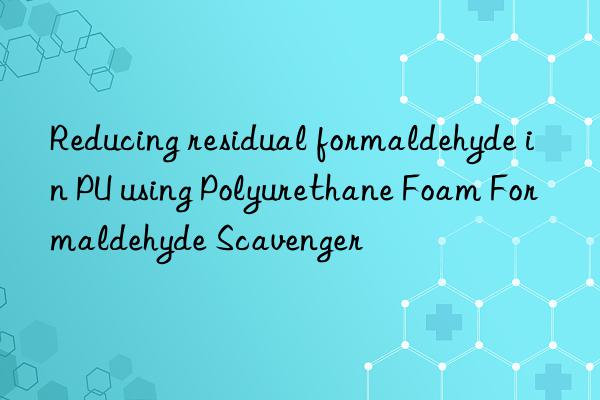 reducing residual formaldehyde in pu using polyurethane foam formaldehyde scavenger