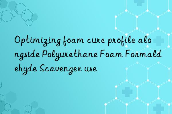 optimizing foam cure profile alongside polyurethane foam formaldehyde scavenger use
