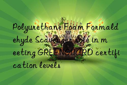 polyurethane foam formaldehyde scavenger role in meeting greenguard certification levels