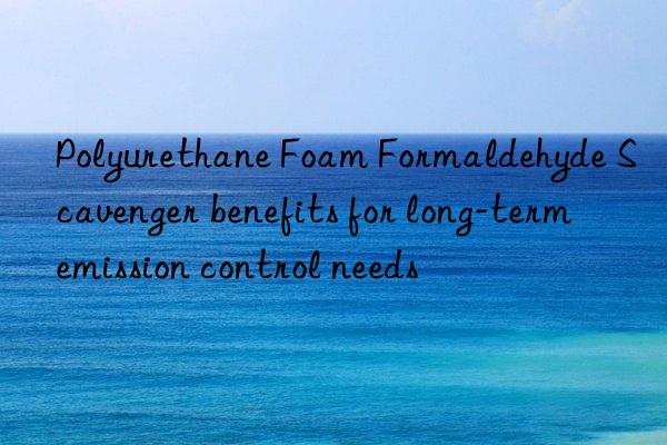 polyurethane foam formaldehyde scavenger benefits for long-term emission control needs