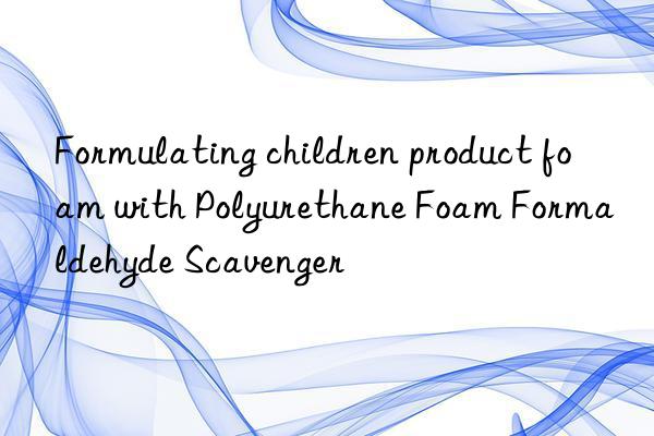 formulating children product foam with polyurethane foam formaldehyde scavenger