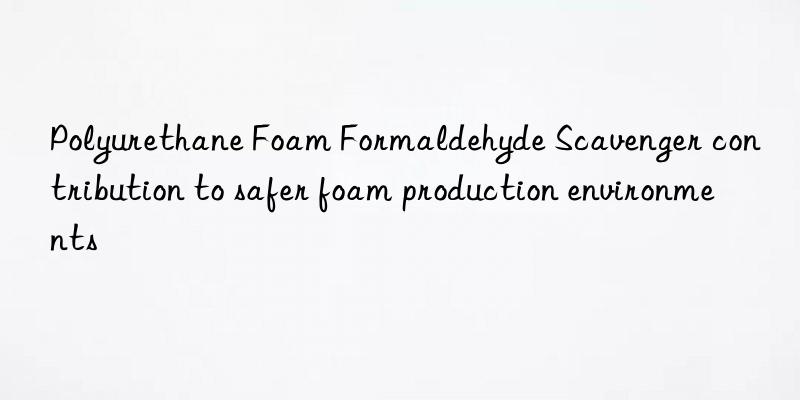 polyurethane foam formaldehyde scavenger contribution to safer foam production environments